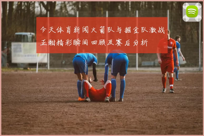 今天体育新闻火箭队与掘金队激战正酣精彩瞬间回顾及赛后分析