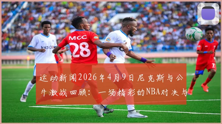 运动新闻2026年4月9日尼克斯与公牛激战回顾：一场精彩的NBA对决与历史瞬间