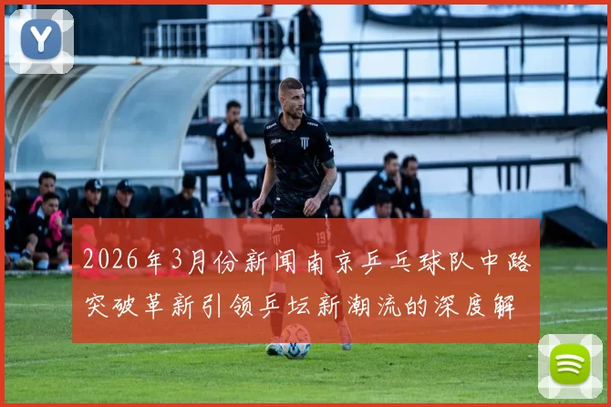 2026年3月份新闻南京乒乓球队中路突破革新引领乒坛新潮流的深度解析与展望