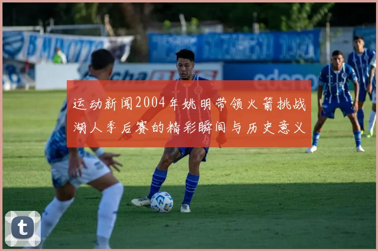 运动新闻2004年姚明带领火箭挑战湖人季后赛的精彩瞬间与历史意义解析