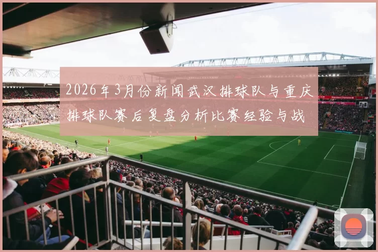 2026年3月份新闻武汉排球队与重庆排球队赛后复盘分析比赛经验与战术调整探讨